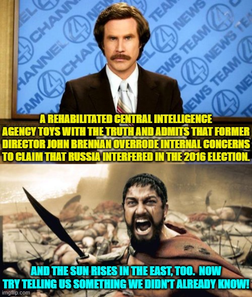 I mean we're in Captain Obvious territory, right? | A REHABILITATED CENTRAL INTELLIGENCE AGENCY TOYS WITH THE TRUTH AND ADMITS THAT FORMER DIRECTOR JOHN BRENNAN OVERRODE INTERNAL CONCERNS TO CLAIM THAT RUSSIA INTERFERED IN THE 2016 ELECTION. AND THE SUN RISES IN THE EAST, TOO.  NOW TRY TELLING US SOMETHING WE DIDN'T ALREADY KNOW! | image tagged in breaking news | made w/ Imgflip meme maker