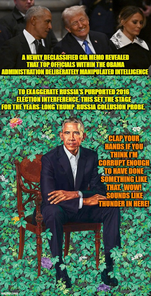 Even leftists KNOW this is true; they just won't admit it of their living god. | A NEWLY DECLASSIFIED CIA MEMO REVEALED THAT TOP OFFICIALS WITHIN THE OBAMA ADMINISTRATION DELIBERATELY MANIPULATED INTELLIGENCE; TO EXAGGERATE RUSSIA’S PURPORTED 2016 ELECTION INTERFERENCE. THIS SET THE STAGE FOR THE YEARS‑LONG TRUMP‑RUSSIA COLLUSION PROBE. CLAP YOUR HANDS IF YOU THINK I'M CORRUPT ENOUGH TO HAVE DONE SOMETHING LIKE THAT.  WOW!  SOUNDS LIKE THUNDER IN HERE! | image tagged in yep | made w/ Imgflip meme maker