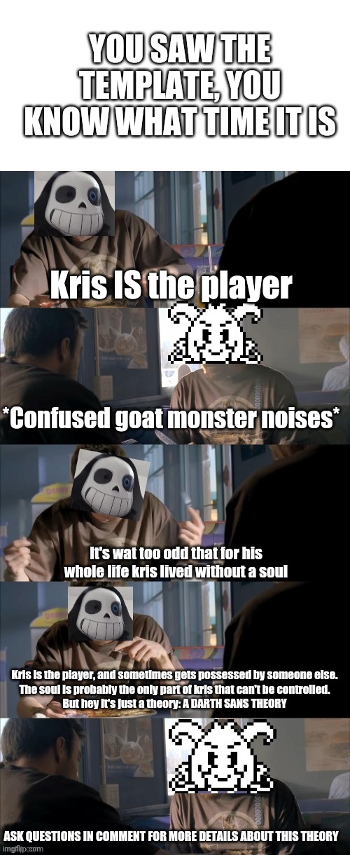 *darth theory time mp.3* | YOU SAW THE TEMPLATE, YOU KNOW WHAT TIME IT IS; Kris IS the player; *Confused goat monster noises*; It's wat too odd that for his whole life kris lived without a soul; Kris is the player, and sometimes gets possessed by someone else.
The soul is probably the only part of kris that can't be controlled.
But hey it's just a theory: A DARTH SANS THEORY; ASK QUESTIONS IN COMMENT FOR MORE DETAILS ABOUT THIS THEORY | image tagged in darth sans theory vs azriel | made w/ Imgflip meme maker
