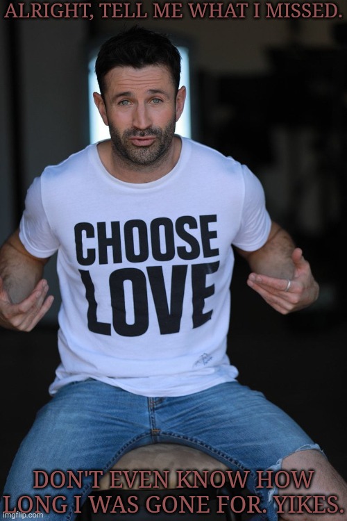 Haven't Posted This Guy In 4Ever | ALRIGHT, TELL ME WHAT I MISSED. DON'T EVEN KNOW HOW LONG I WAS GONE FOR. YIKES. | image tagged in adam fergus choose love,what the hell happened here,boredom,do you wanna talk about it | made w/ Imgflip meme maker