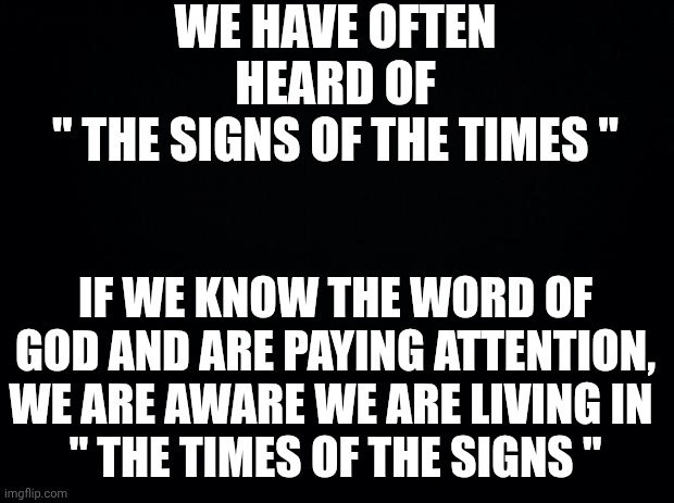 Black background | WE HAVE OFTEN HEARD OF
" THE SIGNS OF THE TIMES "; IF WE KNOW THE WORD OF GOD AND ARE PAYING ATTENTION, WE ARE AWARE WE ARE LIVING IN 
" THE TIMES OF THE SIGNS " | image tagged in black background | made w/ Imgflip meme maker