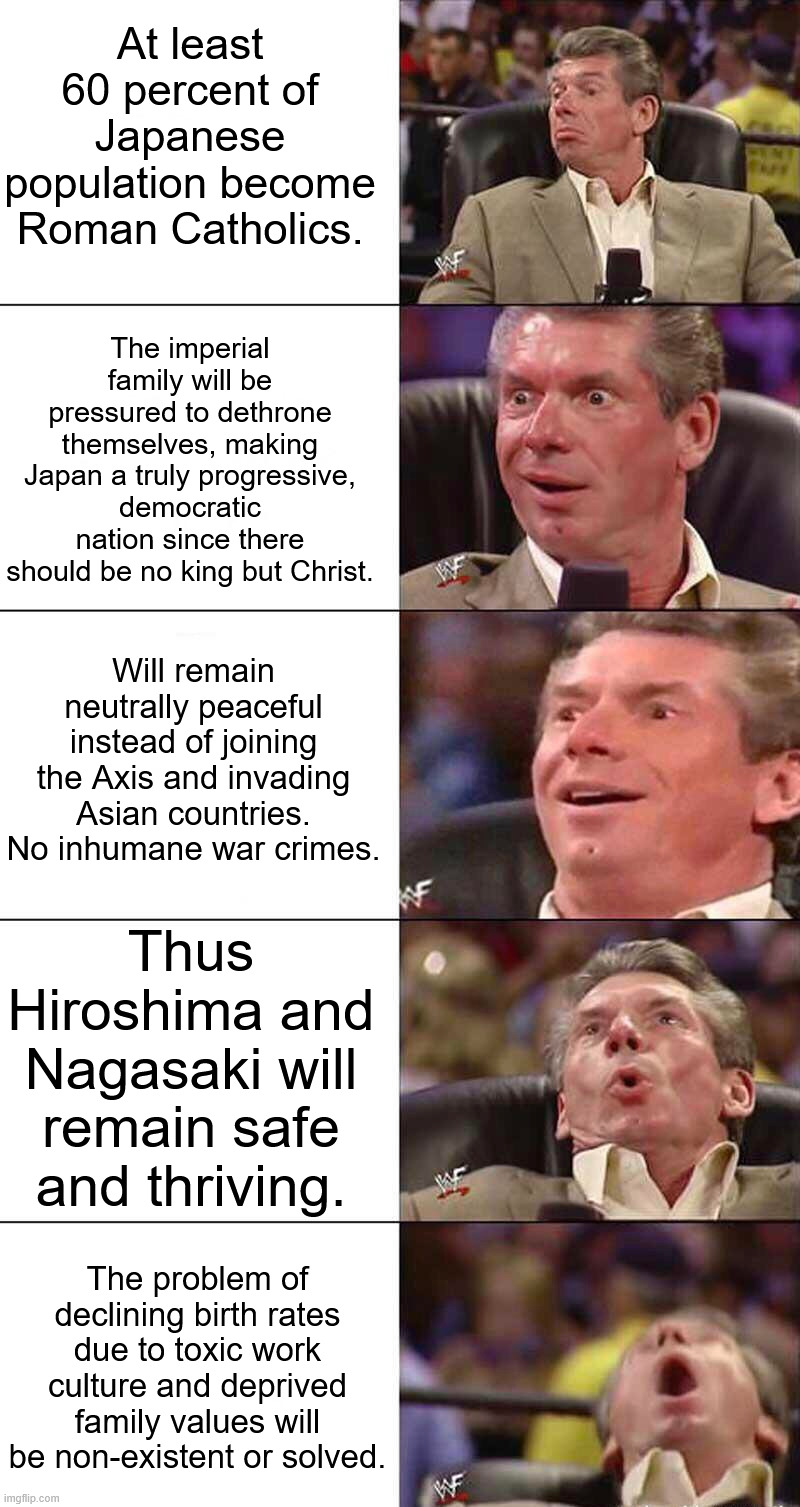 If Japan becomes a Christian (majority) nation | At least 60 percent of Japanese population become Roman Catholics. The imperial family will be pressured to dethrone themselves, making Japan a truly progressive, democratic nation since there should be no king but Christ. Will remain neutrally peaceful instead of joining the Axis and invading Asian countries. No inhumane war crimes. Thus Hiroshima and Nagasaki will remain safe and thriving. The problem of declining birth rates due to toxic work culture and deprived family values will be non-existent or solved. | image tagged in religion,based,japan,christianity,what if,alternate reality | made w/ Imgflip meme maker