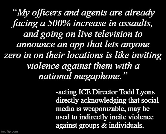 If that's true, then Dear Leader's knowingly, actively trying to drive his MAGAt nutjobs to murder his political enemies. | “My officers and agents are already
facing a 500% increase in assaults,
and going on live television to
announce an app that lets anyone
zero in on their locations is like inviting
violence against them with a
national megaphone.”; -acting ICE Director Todd Lyons
directly acknowledging that social
media is weaponizable, may be
used to indirectly incite violence
against groups & individuals. | image tagged in oops,social media,the news,intended consequences | made w/ Imgflip meme maker