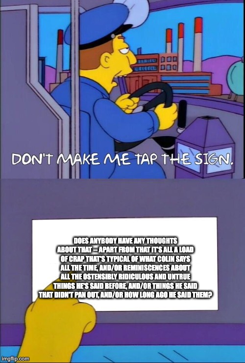 Don't make me tap the sign | DOES ANYBODY HAVE ANY THOUGHTS ABOUT THAT -- APART FROM THAT IT'S ALL A LOAD OF CRAP THAT'S TYPICAL OF WHAT COLIN SAYS ALL THE TIME, AND/OR REMINISCENCES ABOUT ALL THE OSTENSIBLY RIDICULOUS AND UNTRUE THINGS HE'S SAID BEFORE, AND/OR THINGS HE SAID THAT DIDN'T PAN OUT, AND/OR HOW LONG AGO HE SAID THEM? | image tagged in don't make me tap the sign | made w/ Imgflip meme maker