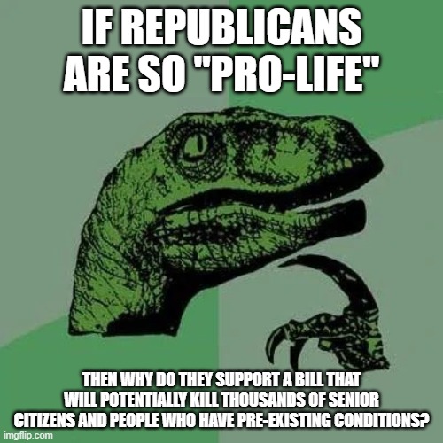 raptor asking questions | IF REPUBLICANS ARE SO "PRO-LIFE"; THEN WHY DO THEY SUPPORT A BILL THAT WILL POTENTIALLY KILL THOUSANDS OF SENIOR CITIZENS AND PEOPLE WHO HAVE PRE-EXISTING CONDITIONS? | image tagged in raptor asking questions | made w/ Imgflip meme maker