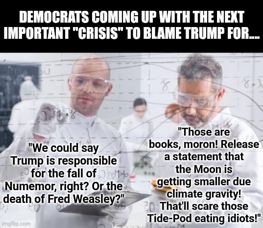 We need a drinking game where you take a shot for everything the Left blames on Trump! | DEMOCRATS COMING UP WITH THE NEXT IMPORTANT "CRISIS" TO BLAME TRUMP FOR.... "Those are books, moron! Release a statement that the Moon is getting smaller due climate gravity! That'll scare those Tide-Pod eating idiots!"; "We could say Trump is responsible for the fall of Numemor, right? Or the death of Fred Weasley?" | image tagged in liberal logic,stupid people,liberal hypocrisy,media lies,crying democrats,fake news | made w/ Imgflip meme maker
