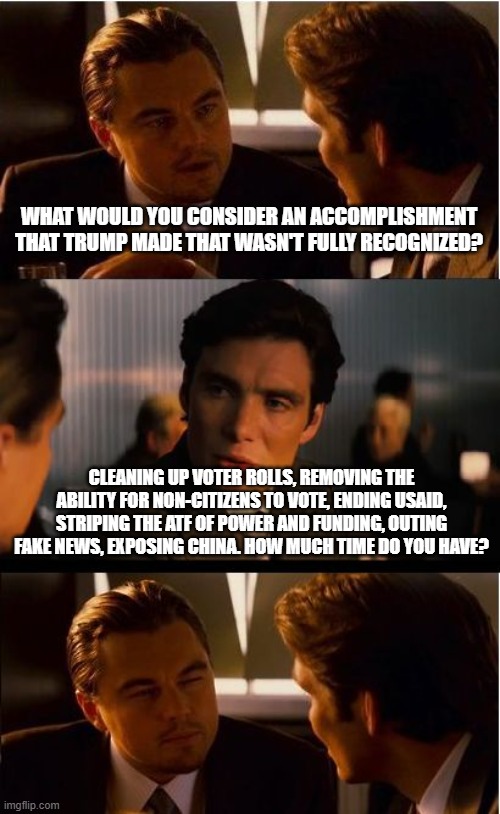 Making America Great Again is a thankless job | WHAT WOULD YOU CONSIDER AN ACCOMPLISHMENT THAT TRUMP MADE THAT WASN'T FULLY RECOGNIZED? CLEANING UP VOTER ROLLS, REMOVING THE ABILITY FOR NON-CITIZENS TO VOTE, ENDING USAID, STRIPING THE ATF OF POWER AND FUNDING, OUTING FAKE NEWS, EXPOSING CHINA. HOW MUCH TIME DO YOU HAVE? | image tagged in memes,inception,maga,secure the border,exposing democrats,government corruption | made w/ Imgflip meme maker
