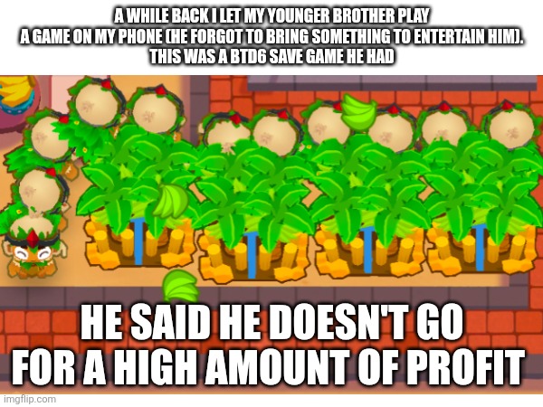 why | A WHILE BACK I LET MY YOUNGER BROTHER PLAY A GAME ON MY PHONE (HE FORGOT TO BRING SOMETHING TO ENTERTAIN HIM).
THIS WAS A BTD6 SAVE GAME HE HAD; HE SAID HE DOESN'T GO FOR A HIGH AMOUNT OF PROFIT | image tagged in btd6 | made w/ Imgflip meme maker