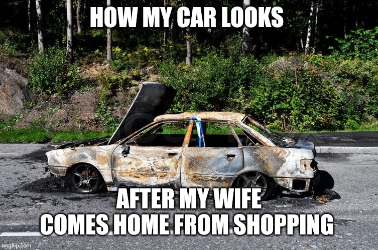 Wife's Car | HOW MY CAR LOOKS; AFTER MY WIFE COMES HOME FROM SHOPPING | image tagged in burnt car,funny memes | made w/ Imgflip meme maker