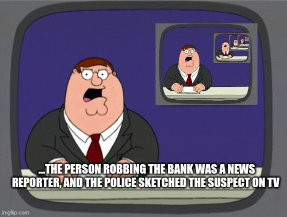 Peter Griffin News | ...THE PERSON ROBBING THE BANK WAS A NEWS REPORTER, AND THE POLICE SKETCHED THE SUSPECT ON TV | image tagged in memes,peter griffin news | made w/ Imgflip meme maker
