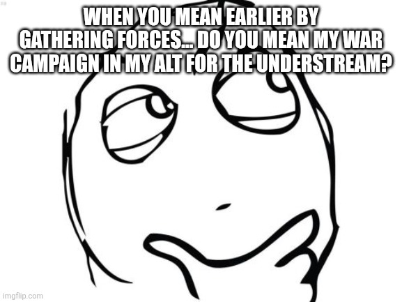 Question Rage Face Meme | WHEN YOU MEAN EARLIER BY GATHERING FORCES... DO YOU MEAN MY WAR CAMPAIGN IN MY ALT FOR THE UNDERSTREAM? | image tagged in memes,question rage face | made w/ Imgflip meme maker