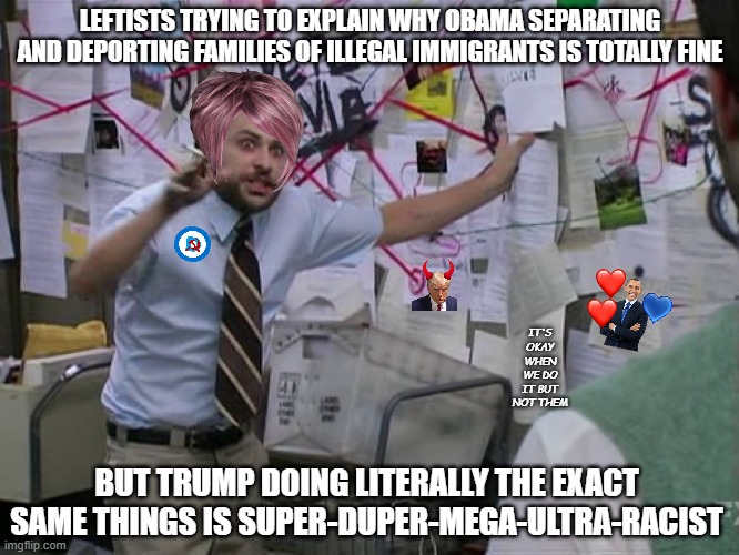 Fine for me but not for thee | LEFTISTS TRYING TO EXPLAIN WHY OBAMA SEPARATING AND DEPORTING FAMILIES OF ILLEGAL IMMIGRANTS IS TOTALLY FINE; IT'S OKAY WHEN WE DO IT BUT NOT THEM; BUT TRUMP DOING LITERALLY THE EXACT SAME THINGS IS SUPER-DUPER-MEGA-ULTRA-RACIST | image tagged in charlie conspiracy always sunny in philidelphia,politics,liberal hypocrisy,hypocrites,democrats,republicans | made w/ Imgflip meme maker