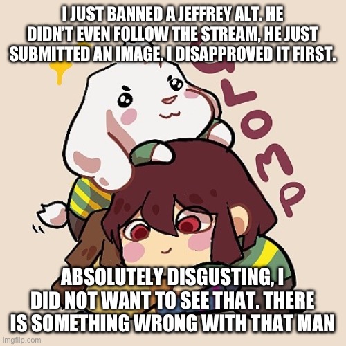 Special service announcement by RedLego | I JUST BANNED A JEFFREY ALT. HE DIDN’T EVEN FOLLOW THE STREAM, HE JUST SUBMITTED AN IMAGE. I DISAPPROVED IT FIRST. ABSOLUTELY DISGUSTING, I DID NOT WANT TO SEE THAT. THERE IS SOMETHING WRONG WITH THAT MAN | image tagged in glomp cute asriel chara and frisk | made w/ Imgflip meme maker