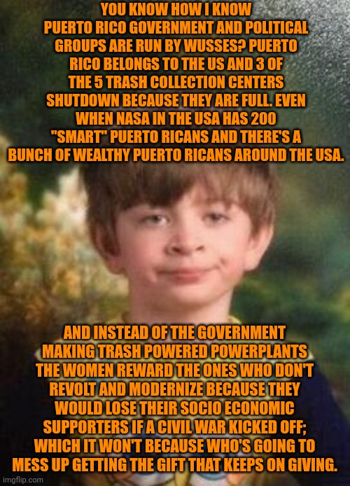 Funny | YOU KNOW HOW I KNOW PUERTO RICO GOVERNMENT AND POLITICAL GROUPS ARE RUN BY WUSSES? PUERTO RICO BELONGS TO THE US AND 3 OF THE 5 TRASH COLLECTION CENTERS SHUTDOWN BECAUSE THEY ARE FULL. EVEN WHEN NASA IN THE USA HAS 200 "SMART" PUERTO RICANS AND THERE'S A BUNCH OF WEALTHY PUERTO RICANS AROUND THE USA. AND INSTEAD OF THE GOVERNMENT MAKING TRASH POWERED POWERPLANTS THE WOMEN REWARD THE ONES WHO DON'T REVOLT AND MODERNIZE BECAUSE THEY WOULD LOSE THEIR SOCIO ECONOMIC SUPPORTERS IF A CIVIL WAR KICKED OFF; WHICH IT WON'T BECAUSE WHO'S GOING TO MESS UP GETTING THE GIFT THAT KEEPS ON GIVING. | image tagged in not impressed kid,puerto rico,usa,politics,government,power | made w/ Imgflip meme maker