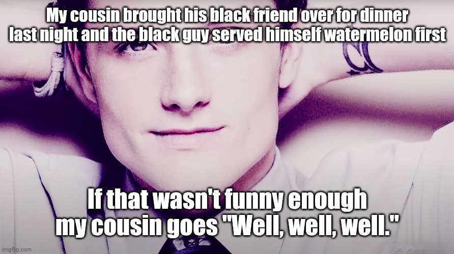 Josh hutcherson whistle | My cousin brought his black friend over for dinner last night and the black guy served himself watermelon first; If that wasn't funny enough my cousin goes "Well, well, well." | image tagged in josh hutcherson whistle | made w/ Imgflip meme maker
