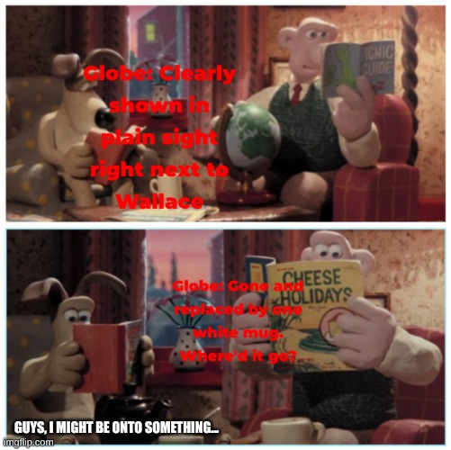 Where did it go? | GUYS, I MIGHT BE ONTO SOMETHING... | image tagged in memes,wallace and gromit | made w/ Imgflip meme maker