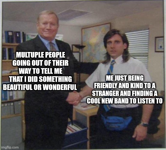 the office handshake | MULTUPLE PEOPLE GOING OUT OF THEIR WAY TO TELL ME THAT I DID SOMETHING BEAUTIFUL OR WONDERFUL; ME JUST BEING FRIENDLY AND KIND TO A STRANGER AND FINDING A COOL NEW BAND TO LISTEN TO | image tagged in the office handshake | made w/ Imgflip meme maker