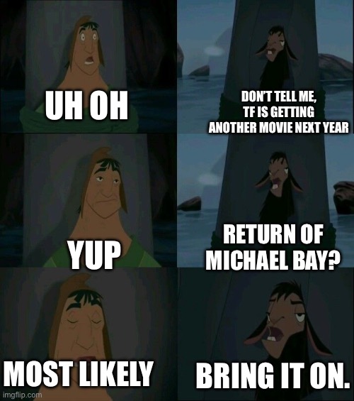 Pretty much everyone’s reaction to Michael Bay’s reported return to Transformers movies (from what I saw): | DON’T TELL ME, TF IS GETTING ANOTHER MOVIE NEXT YEAR; UH OH; RETURN OF MICHAEL BAY? YUP; MOST LIKELY; BRING IT ON. | image tagged in emperor's new groove waterfall,transformers,memes | made w/ Imgflip meme maker