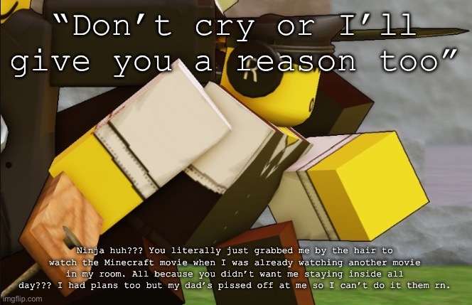 I love my family they’re so kind and supportive, especially my cool dad | “Don’t cry or I’ll give you a reason too”; Ninja huh??? You literally just grabbed me by the hair to watch the Minecraft movie when I was already watching another movie in my room. All because you didn’t want me staying inside all day??? I had plans too but my dad’s pissed off at me so I can’t do it them rn. | image tagged in my sillyyyy | made w/ Imgflip meme maker
