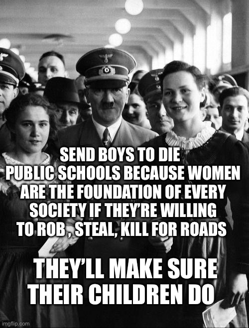 adolf hitler, people | SEND BOYS TO DIE   PUBLIC SCHOOLS BECAUSE WOMEN ARE THE FOUNDATION OF EVERY SOCIETY IF THEY’RE WILLING TO ROB , STEAL, KILL FOR ROADS; THEY’LL MAKE SURE THEIR CHILDREN DO | image tagged in adolf hitler people | made w/ Imgflip meme maker