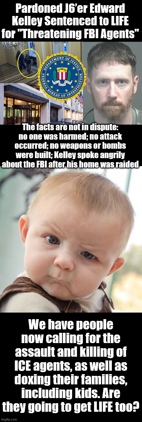 WTF, you can face LIFE in prison now if you criticize the FBI or federal officials too harshly in private conversations? | Pardoned J6’er Edward Kelley Sentenced to LIFE for "Threatening FBI Agents"; The facts are not in dispute: no one was harmed; no attack occurred; no weapons or bombs were built; Kelley spoke angrily about the FBI after his home was raided; We have people now calling for the assault and killing of ICE agents, as well as doxing their families, including kids. Are they going to get LIFE too? | image tagged in memes,skeptical baby,free speech,under attack,leftovers from biden regime | made w/ Imgflip meme maker