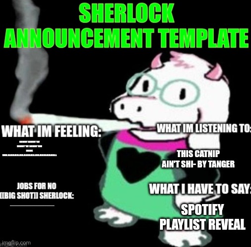 https://open.spotify.com/playlist/7bcd4yfYGfvtaM6qndSMXj?si=CdXTloVjREGlPBTsSYMxww&pi=hvAwZr72SheFu | THIS CATNIP AIN'T SHI- BY TANGER; SHIMMY SHIMMY YAY SHIMMY YAY SHIMMY YAW DRANK SWALALALALALALALALALALALALALALALALALALALALALALA; ÆÆÆÆÆÆÆÆÆÆÆÆÆÆÆÆÆÆÆÆÆÆÆÆÆÆÆÆÆÆÆÆÆÆÆÆÆÆÆÆÆÆÆÆÆÆÆÆÆÆÆÆÆÆÆÆÆÆÆÆÆÆÆ; SPOTIFY PLAYLIST REVEAL | image tagged in sherlock announcement | made w/ Imgflip meme maker