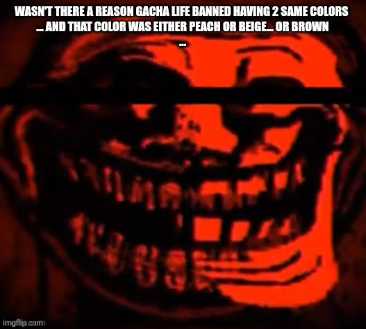 evil trollface | WASN'T THERE A REASON GACHA LIFE BANNED HAVING 2 SAME COLORS 
... AND THAT COLOR WAS EITHER PEACH OR BEIGE... OR BROWN
... | image tagged in evil trollface | made w/ Imgflip meme maker