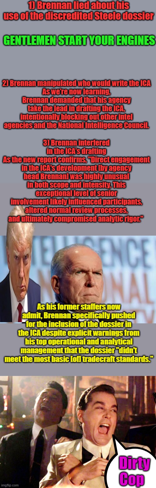 Things are really Heating up. | 1) Brennan lied about his use of the discredited Steele dossier; GENTLEMEN START YOUR ENGINES; 2) Brennan manipulated who would write the ICA
As we’re now learning, Brennan demanded that his agency take the lead in drafting the ICA, intentionally blocking out other intel agencies and the National Intelligence Council. 3) Brennan interfered in the ICA’s drafting
As the new report confirms, "Direct engagement in the ICA's development [by agency head Brennan] was highly unusual in both scope and intensity. This exceptional level of senior involvement likely influenced participants, altered normal review processes, and ultimately compromised analytic rigor."; As his former staffers now admit, Brennan specifically pushed for the inclusion of the dossier in the ICA despite explicit warnings from his top operational and analytical management that the dossier "didn’t meet the most basic [of] tradecraft standards."; Dirty Cop | image tagged in memes,good fellas hilarious | made w/ Imgflip meme maker
