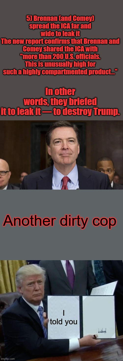 5) Brennan (and Comey) spread the ICA far and wide to leak it
The new report confirms that Brennan and Comey shared the ICA with "more than 200 U.S. officials. This is unusually high for such a highly compartmented product…"; In other words, they briefed it to leak it — to destroy Trump. Another dirty cop; I told you | image tagged in memes,trump bill signing | made w/ Imgflip meme maker