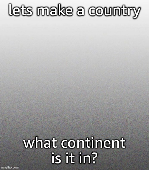 … | lets make a country; what continent is it in? | made w/ Imgflip meme maker