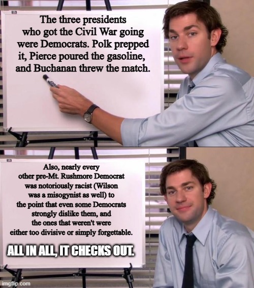 Jim Halpert Explains | The three presidents who got the Civil War going were Democrats. Polk prepped it, Pierce poured the gasoline, 
and Buchanan threw the match. | image tagged in jim halpert explains | made w/ Imgflip meme maker