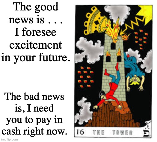 The good news is . . .
I foresee excitement in your future. The bad news is, I need you to pay in cash right now. | image tagged in blank white template | made w/ Imgflip meme maker