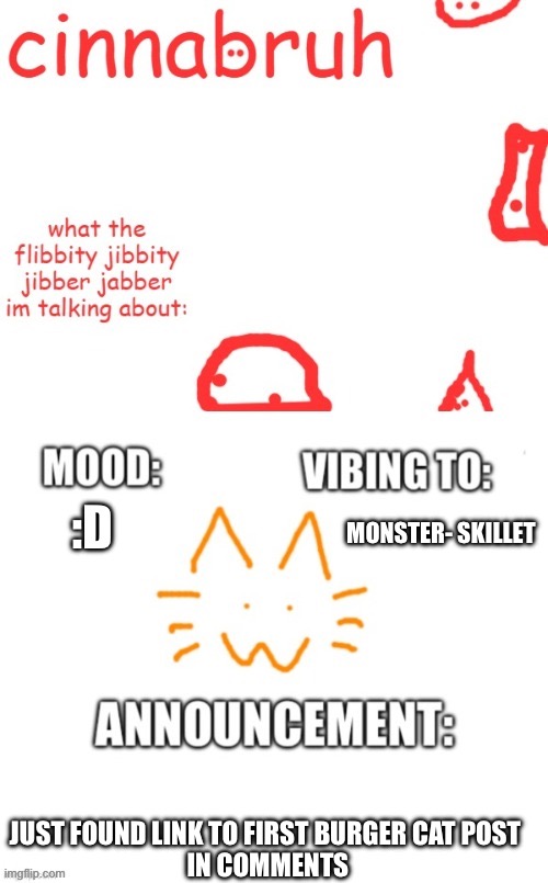 cinnabruh and honored one shared temp or something idk aaaaaaaaa | :D; MONSTER- SKILLET; JUST FOUND LINK TO FIRST BURGER CAT POST 
IN COMMENTS | image tagged in cinnabruh and honored one shared temp or something idk aaaaaaaaa | made w/ Imgflip meme maker