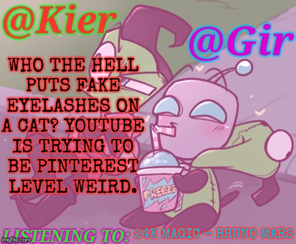 Help Me & This Weird Shit | WHO THE HELL
PUTS FAKE
EYELASHES ON
A CAT? YOUTUBE
IS TRYING TO
BE PINTEREST
LEVEL WEIRD. 24K MAGIC - BRUNO MARS | image tagged in kiera gir invader zim shared temp,animal,abuse,cats,makeup,youtube | made w/ Imgflip meme maker