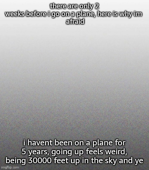 … | there are only 2 weeks before i go on a plane, here is why im 
 afraid; i havent been on a plane for 5 years, going up feels weird, being 30000 feet up in the sky and ye | made w/ Imgflip meme maker