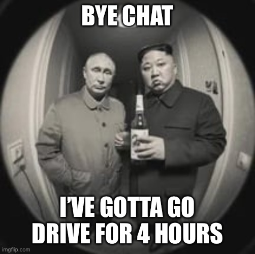 I drive | BYE CHAT; I’VE GOTTA GO DRIVE FOR 4 HOURS | image tagged in kim jong un at your door feat vladimir putin | made w/ Imgflip meme maker