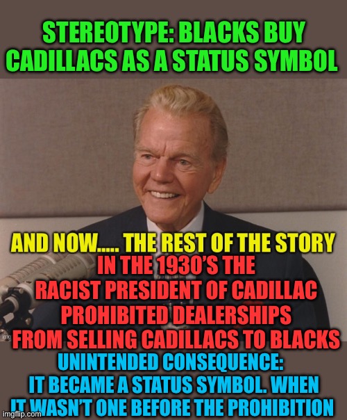 When someone is told that they aren’t good enough for something, they’re going to prove that they are. | STEREOTYPE: BLACKS BUY CADILLACS AS A STATUS SYMBOL; IN THE 1930’S THE RACIST PRESIDENT OF CADILLAC PROHIBITED DEALERSHIPS FROM SELLING CADILLACS TO BLACKS; UNINTENDED CONSEQUENCE:   IT BECAME A STATUS SYMBOL. WHEN IT WASN’T ONE BEFORE THE PROHIBITION | image tagged in paul harvey,racism,racist,consequences,karma | made w/ Imgflip meme maker