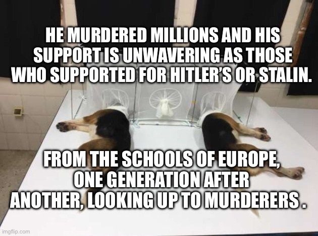Anthony Fauci Loves Dogs and People | HE MURDERED MILLIONS AND HIS SUPPORT IS UNWAVERING AS THOSE WHO SUPPORTED FOR HITLER’S OR STALIN. FROM THE SCHOOLS OF EUROPE, ONE GENERATION AFTER ANOTHER, LOOKING UP TO MURDERERS . | image tagged in anthony fauci loves dogs and people | made w/ Imgflip meme maker