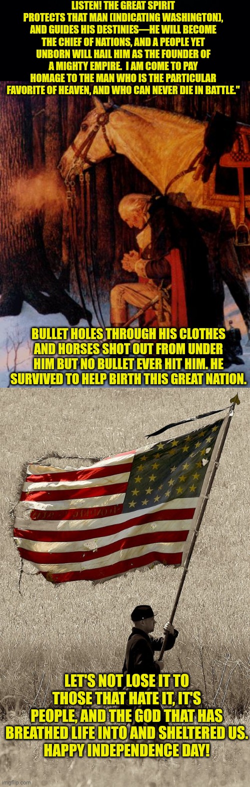 LISTEN! THE GREAT SPIRIT PROTECTS THAT MAN (INDICATING WASHINGTON), AND GUIDES HIS DESTINIES—HE WILL BECOME THE CHIEF OF NATIONS, AND A PEOPLE YET UNBORN WILL HAIL HIM AS THE FOUNDER OF A MIGHTY EMPIRE.  I AM COME TO PAY HOMAGE TO THE MAN WHO IS THE PARTICULAR FAVORITE OF HEAVEN, AND WHO CAN NEVER DIE IN BATTLE."; BULLET HOLES THROUGH HIS CLOTHES AND HORSES SHOT OUT FROM UNDER HIM BUT NO BULLET EVER HIT HIM. HE SURVIVED TO HELP BIRTH THIS GREAT NATION. LET'S NOT LOSE IT TO THOSE THAT HATE IT, IT'S PEOPLE, AND THE GOD THAT HAS BREATHED LIFE INTO AND SHELTERED US.
HAPPY INDEPENDENCE DAY! | image tagged in black background,george washington 5,american flag old glory | made w/ Imgflip meme maker