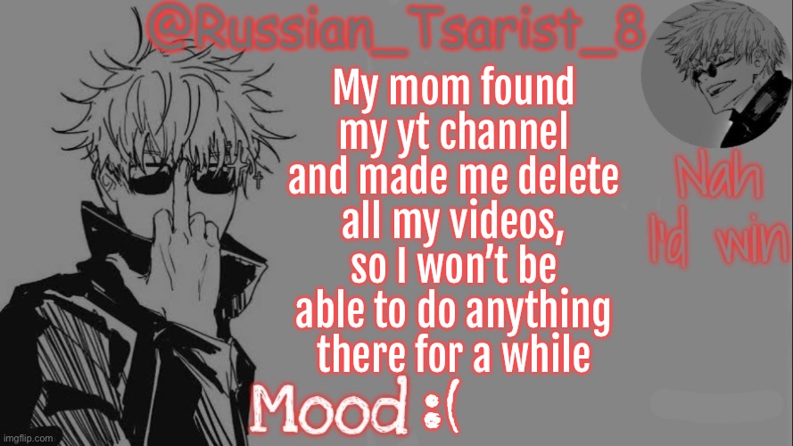 Russian_Tsarist_8 announcement temp (Thanks, Gojo-Satoru) | My mom found my yt channel and made me delete all my videos, so I won’t be able to do anything there for a while; :( | image tagged in russian_tsarist_8 announcement temp thanks gojo-satoru | made w/ Imgflip meme maker
