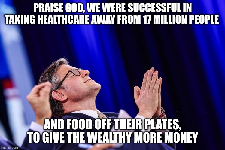 Worshiping the Wealthy | PRAISE GOD, WE WERE SUCCESSFUL IN TAKING HEALTHCARE AWAY FROM 17 MILLION PEOPLE; AND FOOD OFF THEIR PLATES, TO GIVE THE WEALTHY MORE MONEY | image tagged in trump,gop,maga,nazi,fascists,worships the wealthy | made w/ Imgflip meme maker