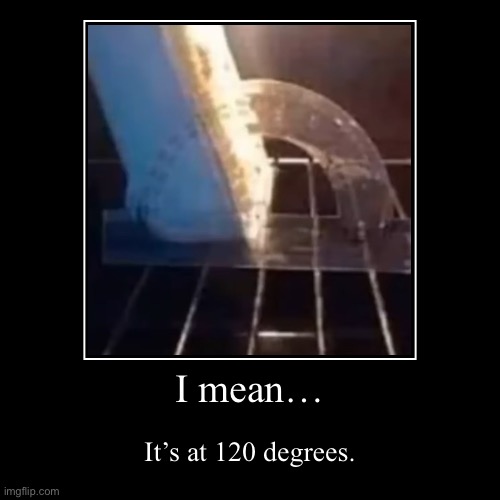 I mean… | I mean… | It’s at 120 degrees. | image tagged in funny,demotivationals | made w/ Imgflip demotivational maker