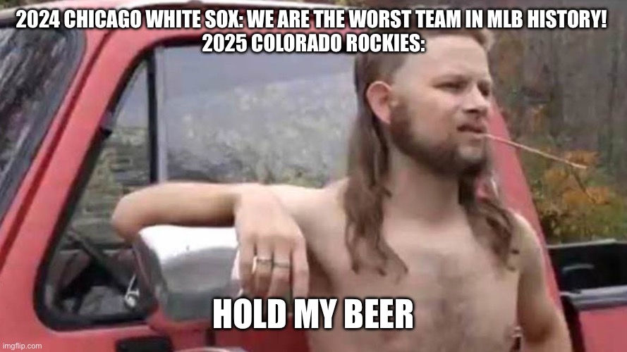 Hold My Beer | 2024 CHICAGO WHITE SOX: WE ARE THE WORST TEAM IN MLB HISTORY! 
2025 COLORADO ROCKIES:; HOLD MY BEER | image tagged in hold my beer,baseball,sports,mlb baseball | made w/ Imgflip meme maker