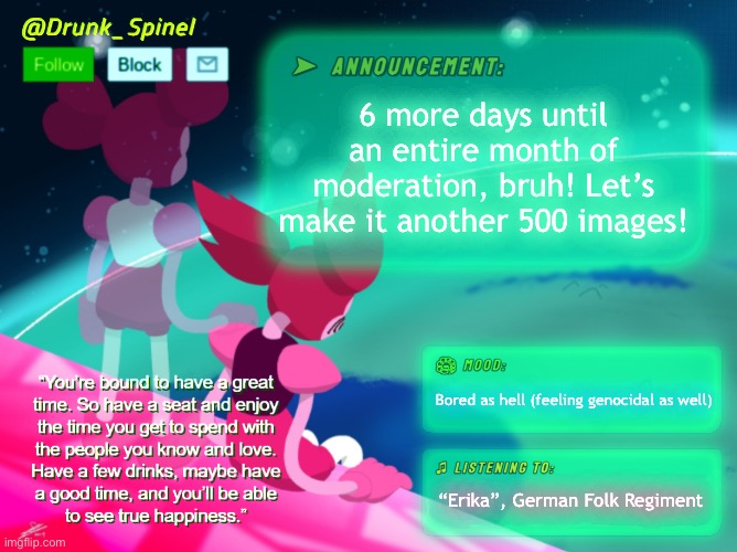 Forgive me for the song- | 6 more days until an entire month of moderation, bruh! Let’s make it another 500 images! Bored as hell (feeling genocidal as well); “Erika”, German Folk Regiment | image tagged in drunk_spinel announcement template by interactionsystem | made w/ Imgflip meme maker