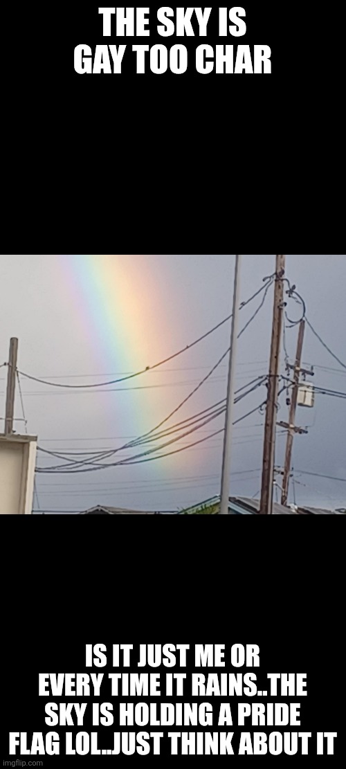 THE SKY IS GAY TOO CHAR; IS IT JUST ME OR EVERY TIME IT RAINS..THE SKY IS HOLDING A PRIDE FLAG LOL..JUST THINK ABOUT IT | made w/ Imgflip meme maker