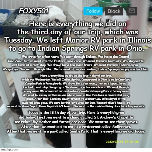 Foxy501 announcement template | Here is everything we did on the third day of our trip, which was Tuesday. We left Marion RV park in Illinois to go to Indian Springs RV park in Ohio. We drove for a few hours. We went through Indiana. We live in the Central Time Zone, but we went into the Eastern Time Zone. We went through Kentucky. We stopped to eat lunch at a rest stop. We drove for a few more hours. We went through Indiana again. We got gas. We went through Ohio. We arrived at our destination, Indian Springs Campground in Ohio. Here is everything we did on the fourth day of our trip, which was Wednesday. We left Indian Springs Campground in Ohio to go to Crawford Camping Park in Pennsylvania. We drove for a few hours, then we stopped to eat lunch at a rest stop. We got gas. We drove for a few more hours. We went through Pennsylvania. We arrived at our destination, Crawford Camping Park in Pennsylvania. We went to see my mother-in-law, whose name is Dee. Dee lives in an assisted living place. After that, I and my daughter went to Walmart. My wife stayed at the assisted living place. We were looking for a stool for Dee. Walmart didn't have it, so we went to Home Depot. Home Depot didn't have it. We went to the assisted living place to pick up my wife. Today is the fifth day of our trip. Here is everything we did today. First, we went to a church called St. Andrew's Chapel to see relics. My mother and father are dead. We went to see their graves. After that, we went out to eat at a restaurant called Bellisarios. After that, we went to a park called South Park. That is everything we did today. | image tagged in foxy501 announcement template | made w/ Imgflip meme maker