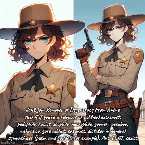 if you're beneath 13, please don't join to and get off the internet | don't join Remover of Degeneracy From Anime sheriff if you're a religious or political extremist, pedophile, racist, zoophile, necrophile, gooner, weeaboo, wehraboo, gore addict, satanist, dictator in general sympathizer (putin and gaddafi for example), Anti LGBT, sexist | made w/ Imgflip meme maker