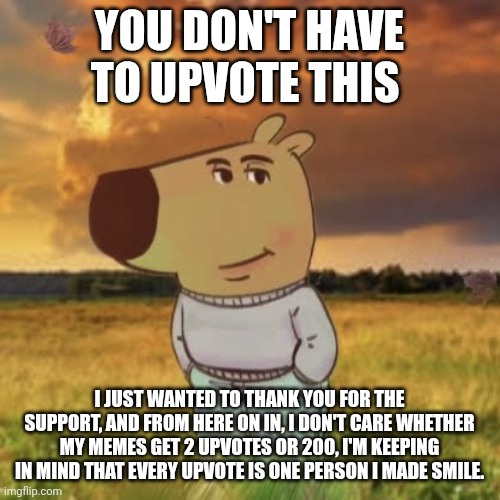 thanks guys | YOU DON'T HAVE TO UPVOTE THIS; I JUST WANTED TO THANK YOU FOR THE SUPPORT, AND FROM HERE ON IN, I DON'T CARE WHETHER MY MEMES GET 2 UPVOTES OR 200, I'M KEEPING IN MIND THAT EVERY UPVOTE IS ONE PERSON I MADE SMILE. | image tagged in chill guy | made w/ Imgflip meme maker