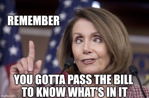 Nancy pelosi | REMEMBER YOU GOTTA PASS THE BILL
 TO KNOW WHAT'S IN IT | image tagged in nancy pelosi | made w/ Imgflip meme maker