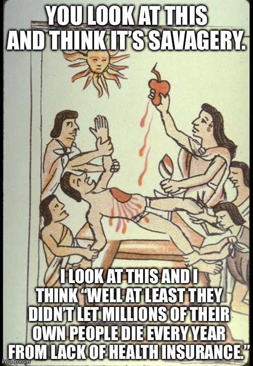America only wishes it could be as civilized as the Aztecs. | YOU LOOK AT THIS AND THINK IT’S SAVAGERY. I LOOK AT THIS AND I THINK “WELL AT LEAST THEY DIDN’T LET MILLIONS OF THEIR OWN PEOPLE DIE EVERY YEAR FROM LACK OF HEALTH INSURANCE.” | image tagged in healthcare,luigi mangione,big beautiful bill,donald trump | made w/ Imgflip meme maker